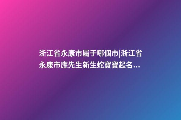 浙江省永康市屬于哪個市|浙江省永康市應先生新生蛇寶寶起名字-第1張-公司起名-玄機派